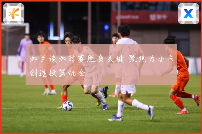 加兰谈加时赛胜负关键 聚焦为小卡创造投篮机会