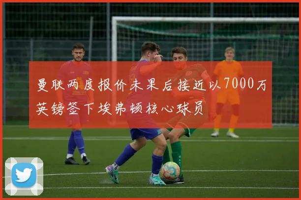 曼联两度报价未果后接近以7000万英镑签下埃弗顿核心球员