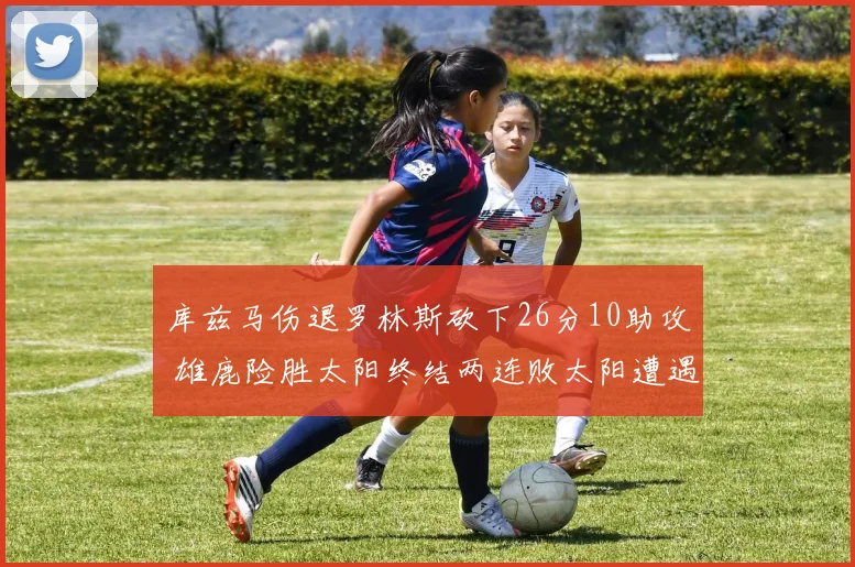 库兹马伤退罗林斯砍下26分10助攻 雄鹿险胜太阳终结两连败太阳遭遇五连败