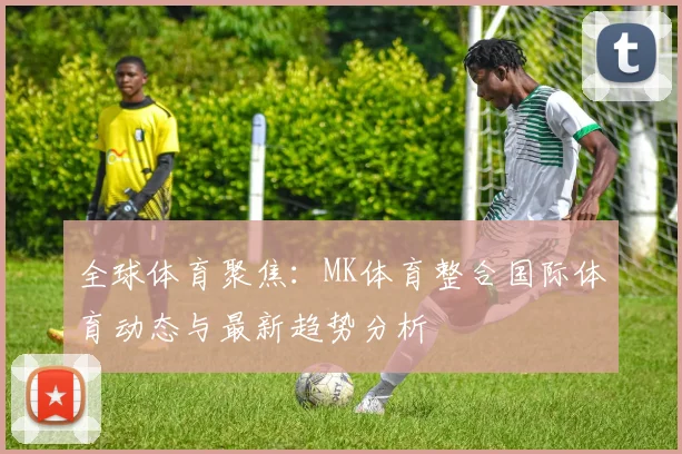 全球体育聚焦：MK体育整合国际体育动态与最新趋势分析