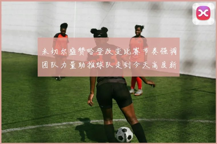 米切尔盛赞哈登改变比赛节奏强调团队力量助推球队走到今天高度新