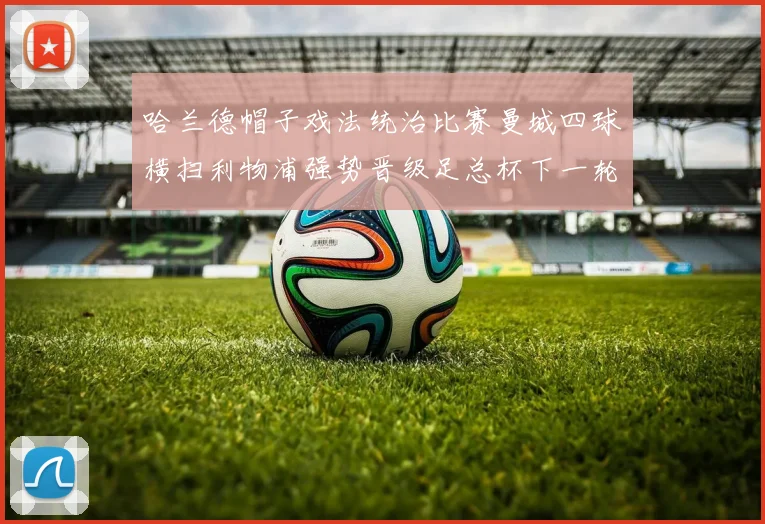 哈兰德帽子戏法统治比赛曼城四球横扫利物浦强势晋级足总杯下一轮