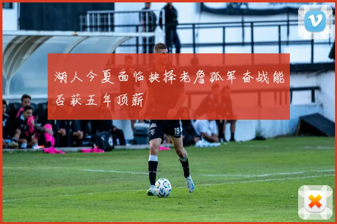 湖人今夏面临抉择老詹孤军奋战能否获五年顶薪