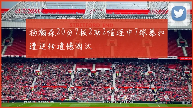杨瀚森20分7板2助2帽连中7球暴扣遭逆转遗憾淘汰