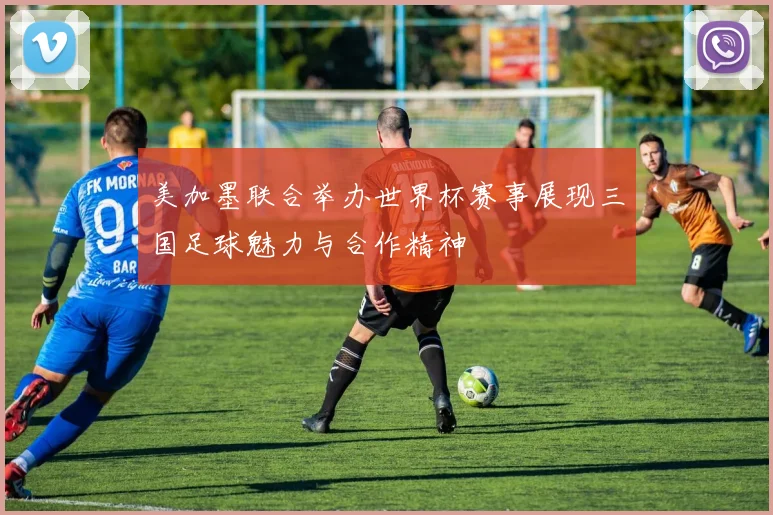美加墨联合举办世界杯赛事展现三国足球魅力与合作精神