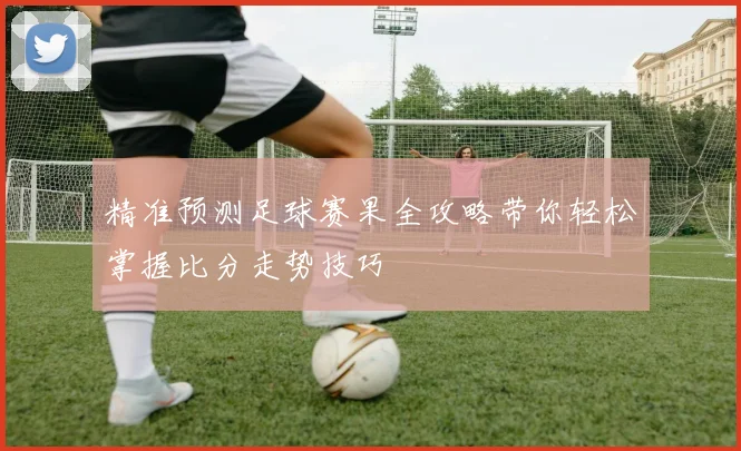精准预测足球赛果全攻略带你轻松掌握比分走势技巧