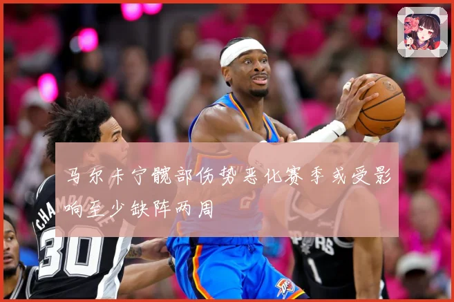 马尔卡宁髋部伤势恶化赛季或受影响至少缺阵两周
