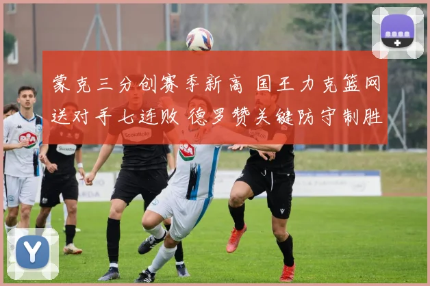 蒙克三分创赛季新高 国王力克篮网送对手七连败 德罗赞关键防守制胜