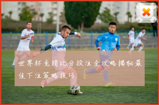 世界杯竞猜比分投注全攻略揭秘最佳下注策略技巧
